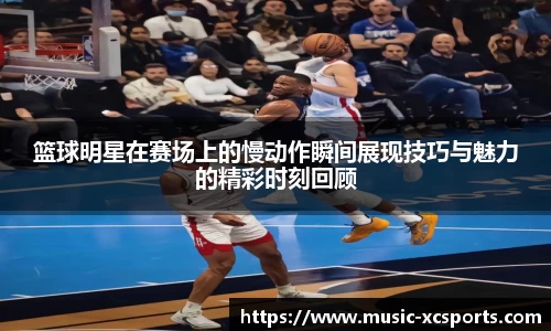 篮球明星在赛场上的慢动作瞬间展现技巧与魅力的精彩时刻回顾