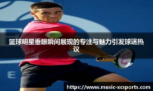 篮球明星垂眼瞬间展现的专注与魅力引发球迷热议